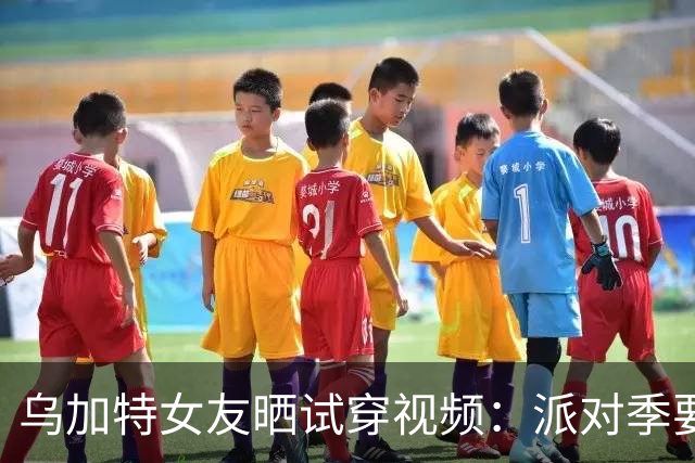 乌加特女友晒试穿视频：派对季要来了