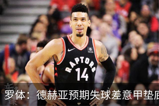 罗体：德赫亚预期失球差意甲垫底，佛罗伦萨评估其未来