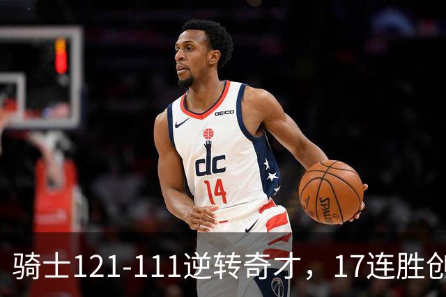 骑士121-111逆转奇才，17连胜创队史纪录！一战看清5个现实：迪班萨水不了