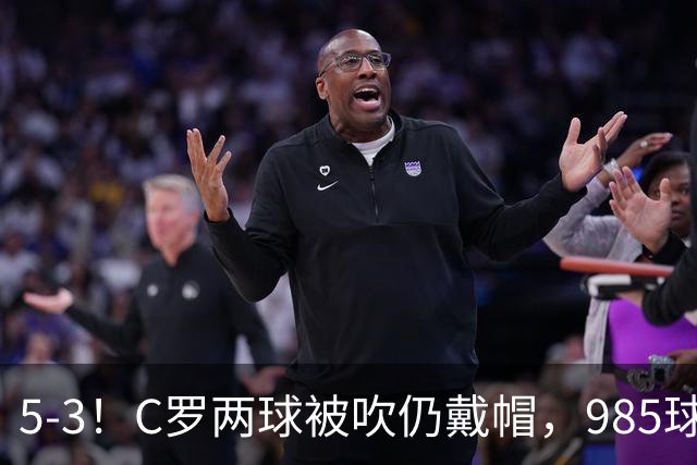5-3！C罗两球被吹仍戴帽，985球里程碑，菲利克斯4助攻封神